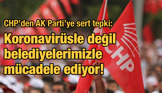 CHP den AK Parti ye sert tepki: Koronavirüsle değil belediyelerimizle mücadele ediyor!