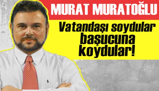Murat Muratoğlu: Vatandaşı soydular başucuna koydular!