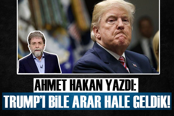 Ahmet Hakan: Trump ı bile arar hale geldik!
