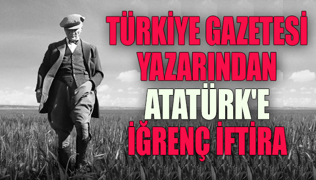 Türkiye gazetesi yazarından Atatürk e iğrenç iftira!