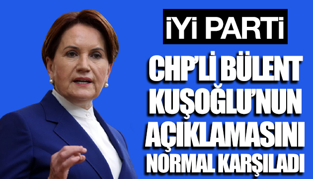 İYİ Parti CHP li Kuşoğlu nun açıklamasını normal karşıladı