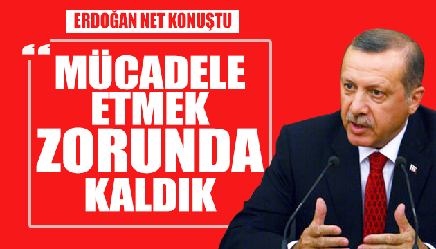 Erdoğan: Mücadele etmek zorunda kaldık