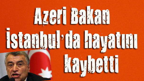 Azeri Bakan İstanbul’da hayatını kaybetti