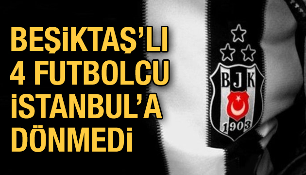 Beşiktaş lı 4 futbolcu İstanbul a dönmedi