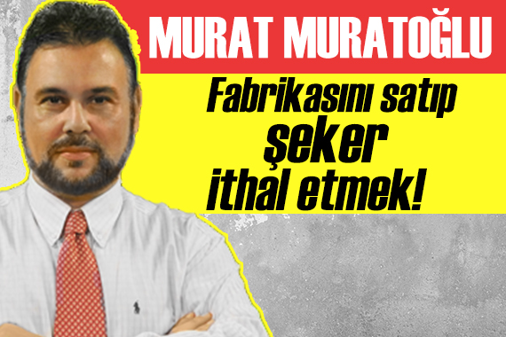 Murat Muratoğlu yazdı: Fabrikasını satıp şeker ithal etmek!
