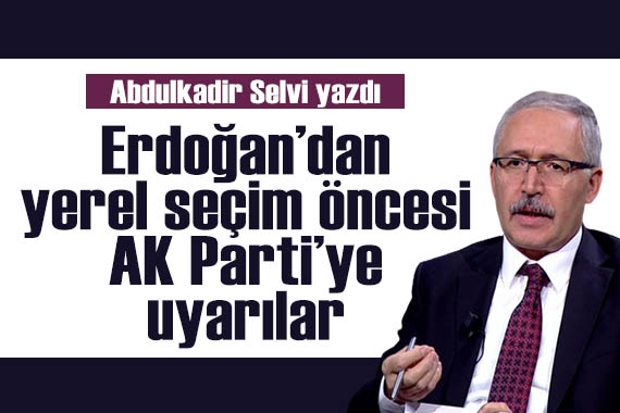 Abdulkadir Selvi yazdı: Erdoğan’dan yerel seçim öncesi AK Parti’ye uyarılar