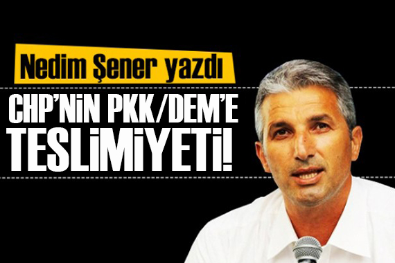 Nedim Şener yazdı: CHP’nin PKK/DEM’e teslimiyeti...