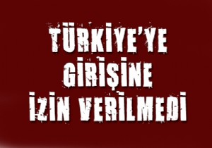 Türkiye ye girişine izin verilmedi!