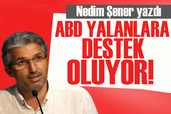 Nedim Şener yazdı: ABD yalanlara destek oluyor!