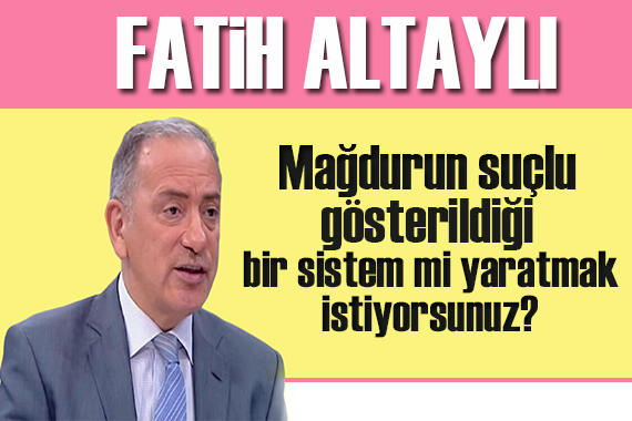 Fatih Altaylı: Mağdurun suçlu gösterildiği bir sistem mi yaratmak istiyorsunuz?