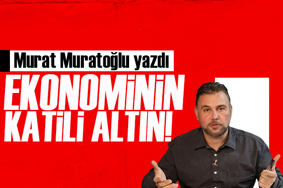 Murat Muratoğlu yazdı: Ekonominin katili ‘altın’ ilan edildi!