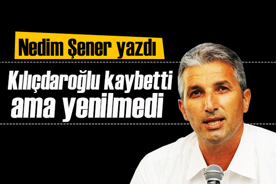 Nedim Şener yazdı: Kılıçdaroğlu kaybetti ama yenilmedi!