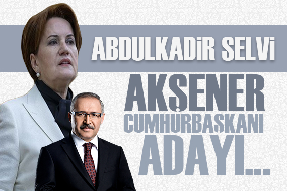 Abdulkadir Selvi yazdı: Akşener cumhurbaşkanı adaylığı sinyalini verdi