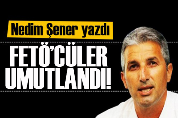 Nedim Şener yazdı: FETÖ’cüler umutlandı!