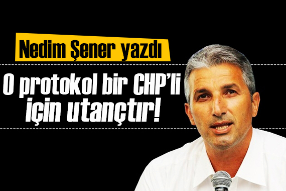 Nedim Şener yazdı: O protokol bir CHP’li için utançtır!