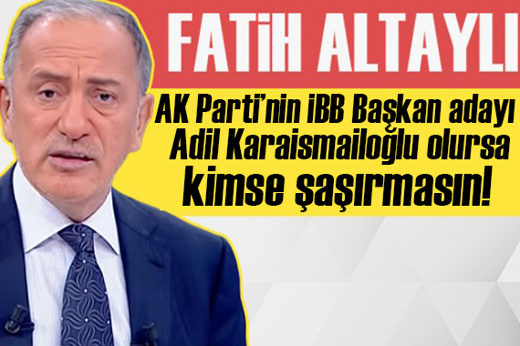 Fatih Altaylı yazdı: AK Parti’nin İBB Başkan adayı Adil Karaismailoğlu olursa kimse şaşırmasın!