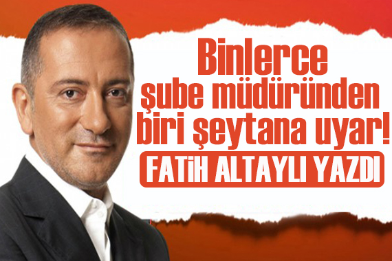 Fatih Altaylı yazdı: Binlerce şube müdüründen biri “şeytana” uyar!