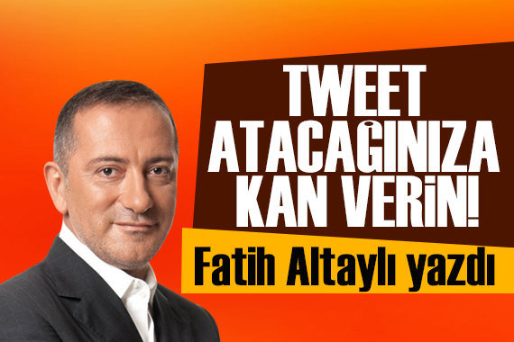 Fatih Altaylı yazdı: Tweet atacağınıza kan verin!