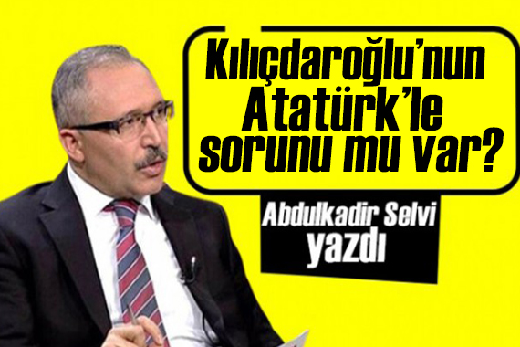 Abdulkadir Selvi yazdı: Kılıçdaroğlu’nun Atatürk’le sorunu mu var?