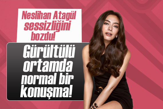 Neslihan Atagül sessizliğini bozdu! Gürültülü ortamda normal bir konuşma