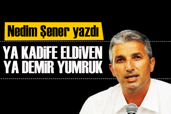 Nedim Şener yazdı: Bundan sonra ya ‘kadife eldiven’ ya ‘demir yumruk’