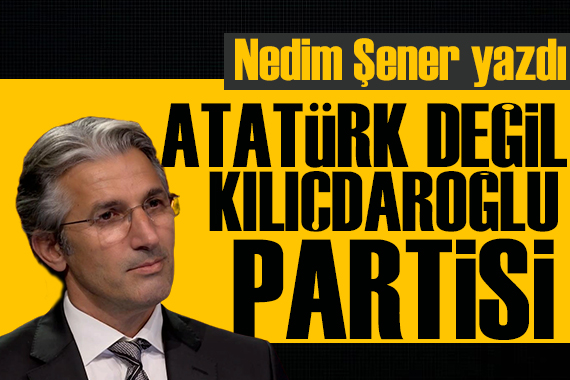 Nedim Şener yazdı: Atatürk değil Kılıçdaroğlu partisi!