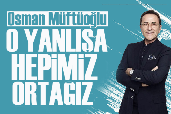 Osman Müftüoğlu: O yanlışa hepimiz ortağız!