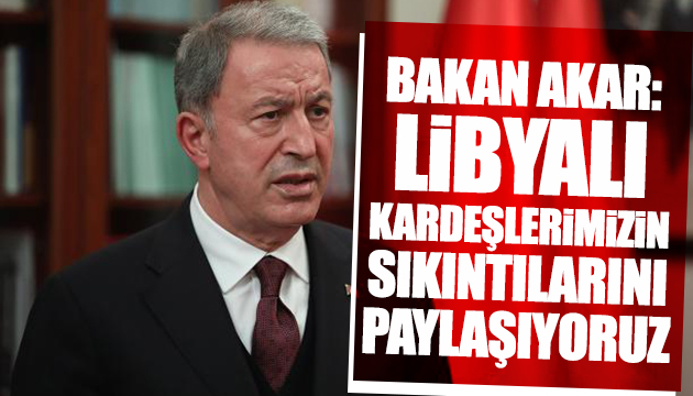 Bakan Akar: Libyalı kardeşlerimizin sıkıntılarını paylaşıyoruz