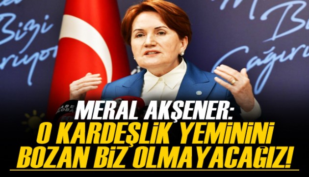 Akşener: O kardeşlik yeminini bozan biz olmayacağız