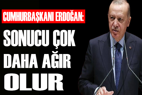 Erdoğan: Sonucu çok daha ağır olur