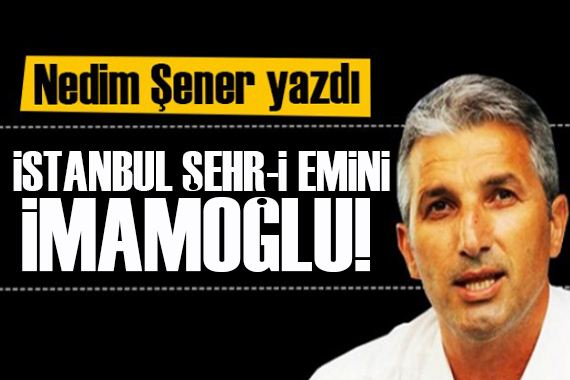Nedim Şener yazdı: İstanbul Şehr-i Emini İmamoğlu