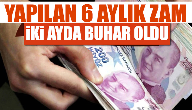 6 aylık maaş zamları 2 ayda buhar oldu