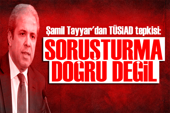 Şamil Tayyar dan TÜSİAD tepkisi: Açılan soruşturma doğru değil