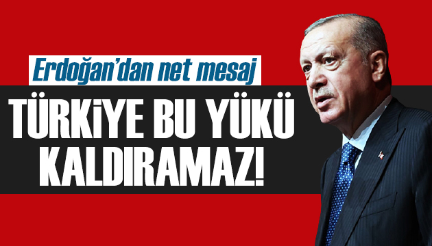 Erdoğan: Türkiye bu yükü kaldıramaz!