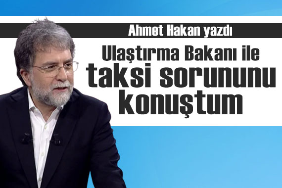 Ahmet Hakan yazdı: Ulaştırma Bakanı ile taksi sorununu konuştum