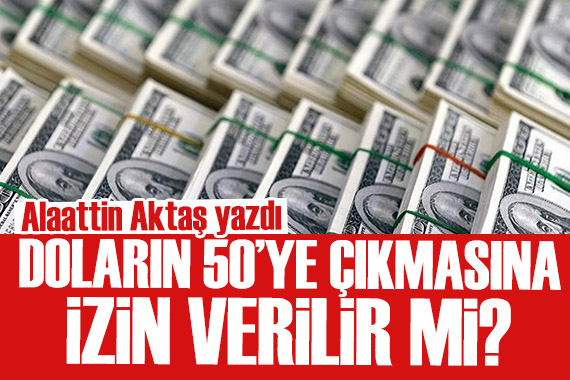 Alaattin Aktaş yazdı: Doların 50 ye çıkmasına izin verilir mi?