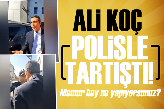 Ali Koç polisle tartıştı: Memur bey ne yapıyorsunuz?