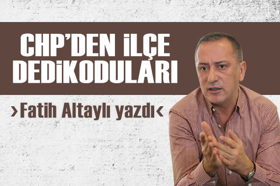Fatih Altaylı yazdı: CHP den ilçe dedikoduları