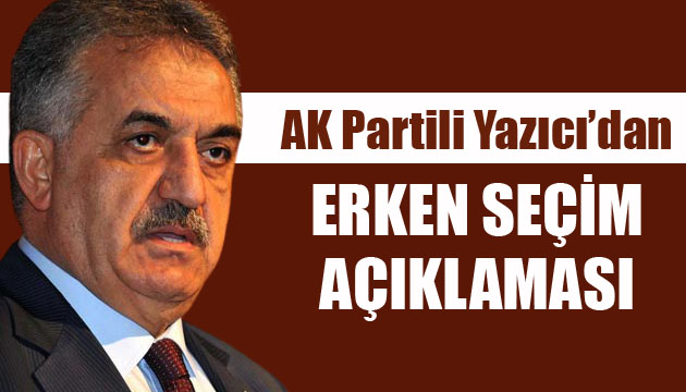 AK Partili Yazıcı dan erken seçim açıklaması