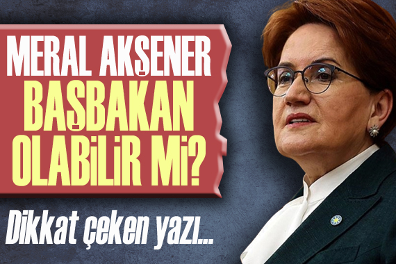 Akşener, başbakan olabilir mi? Dikkat çeken yazı