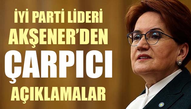 İYİ Parti Lideri Akşener den çarpıcı açıklamalar