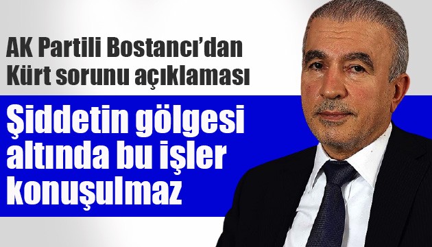 AK Partili Bostancı'ndan 'Kürt sorunu' açıklaması: Şiddetin gölgesi altında bu işler konuşulmaz