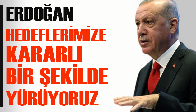 Erdoğan: Hedeflerimize kararlı bir şekilde yürüyoruz