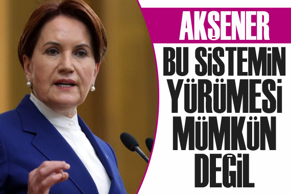 Akşener: Bu sistemin yürümesi mümkün değil