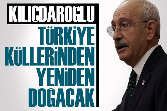 CHP Lideri Kemal Kılıçdaroğlu: Türkiye küllerinden yeniden doğacak