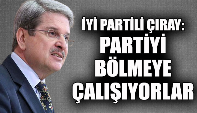 İYİ Partili Aytun Çıray: Partiyi bölmeye çalışıyorlar