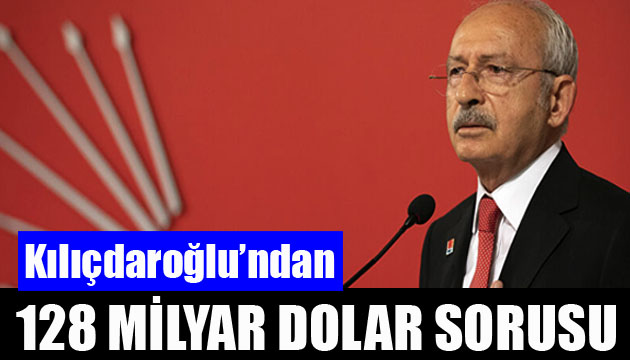 Kılıçdaroğlu ndan 128 milyar dolar sorusu