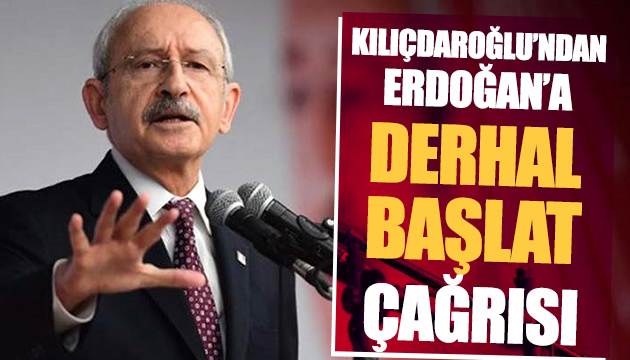 Kılıçdaroğlu ndan Erdoğan a derhal başlat çağrısı