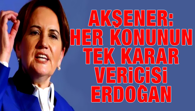 İyi Parti Lideri Akşener: Her konunun tek karar vericisi Erdoğan