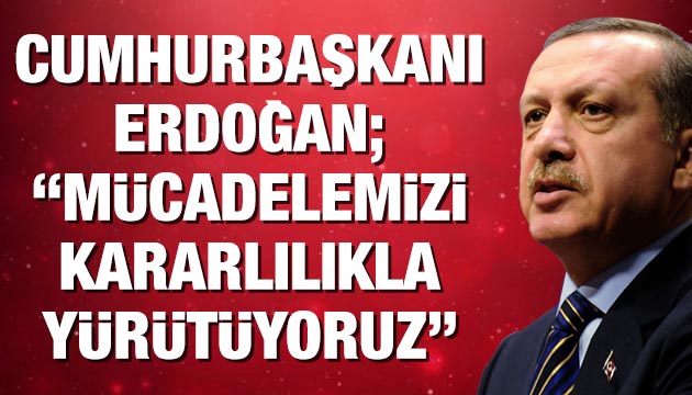 Erdoğan;  Mücadelemizi kararlılıkla yürütüyoruz 